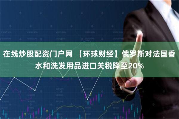 在线炒股配资门户网 【环球财经】俄罗斯对法国香水和洗发用品进口关税降至20%