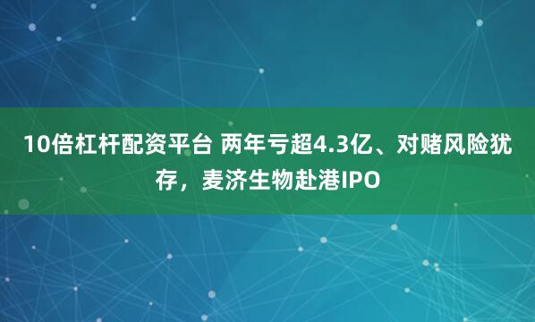 10倍杠杆配资平台 两年亏超4.3亿、对赌风险犹存，麦济生物赴港IPO