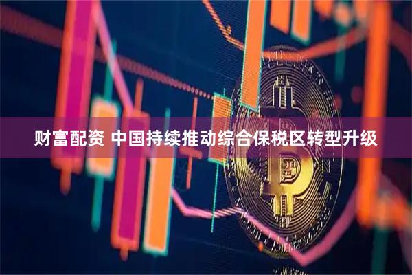 财富配资 中国持续推动综合保税区转型升级