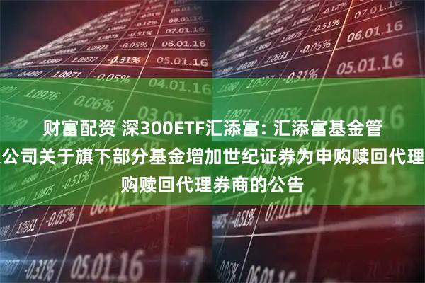 财富配资 深300ETF汇添富: 汇添富基金管理股份有限公司关于旗下部分基金增加世纪证券为申购赎回代理券商的公告