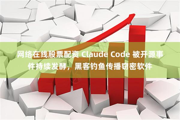 网络在线股票配资 Claude Code 被开源事件持续发酵，黑客钓鱼传播窃密软件