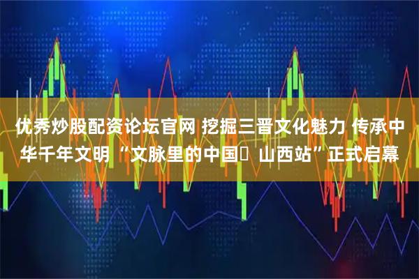 优秀炒股配资论坛官网 挖掘三晋文化魅力 传承中华千年文明 “文脉里的中国・山西站”正式启幕
